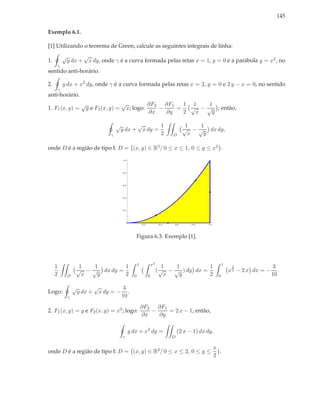 145

Exemplo 6.1.

[1] Utilizando o teorema de Green, calcule as seguintes integrais de linha:
             √             √
1.               y dx +        x dy, onde γ é a curva formada pelas retas x = 1, y = 0 e a parábola y = x2 , no
     γ
sentido anti-horário.

2.           y dx + x2 dy, onde γ é a curva formada pelas retas x = 2, y = 0 e 2 y − x = 0, no sentido
         γ
anti-horário.
                          √               √         ∂F2 ∂F1   1 1    1
1. F1 (x, y) =             y e F2 (x, y) = x; logo:    −    =   √ − √ ; então,
                                                    ∂x   ∂y   2  x    y

                                              √               √                     1          1   1
                                                  y dx +          x dy =                      √ − √ dx dy,
                                          γ                                         2   D       x   y

onde D é a região de tipo I: D = {(x, y) ∈ R2 / 0 ≤ x ≤ 1, 0 ≤ y ≤ x2 }.

                                                  1.0




                                                  0.8




                                                  0.6




                                                  0.4




                                                  0.2




                                                                  0.2             0.4   0.6       0.8    1.0




                                                           Figura 6.3: Exemplo [1].



                                                              1             x2                                       1
     1                1   1        1                                                1   1          1                      3                  3
                     √ − √ dx dy =                                               ( √ − √ ) dy dx =                       x 2 − 2 x dx = −      .
     2           D     x   y       2                      0             0            x   y         2             0                          10

                     √            √                3
Logo:                    y dx +       x dy = −       .
                 γ                                10
                                                                  ∂F2 ∂F1
2. F1 (x, y) = y e F2 (x, y) = x2 ; logo:                            −    = 2 x − 1; então,
                                                                  ∂x   ∂y

                                                        y dx + x2 dy =                      (2 x − 1) dx dy,
                                                  γ                                     D

                                                                                                               x
onde D é a região de tipo I: D = {(x, y) ∈ R2 / 0 ≤ x ≤ 2, 0 ≤ y ≤                                               }.
                                                                                                               2
 