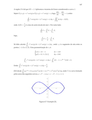 147

A região D é tal que ∂D = β. Aplicamos o teorema de Green considerando a curva β.
                                                                                           ∂F2 ∂F1
Sejam F1 (x, y) = ex sen(y) e F2 (x, y) = ex cos(y) + x; logo,                                −    = 1; então:
                                                                                           ∂x   ∂y

                               ex sen(y) dx + (ex cos(y) + x) dy =                              dx dy = A(D),
                           β                                                                D

                   π
onde A(D) =          é a área do semi-círculo de raio 1. Por outro lado:
                   2

                                                        F =           F+            F;
                                                    β             γ         γ1

logo,
                                                                  π
                                                            F =     −           F.
                                                        γ         2        γ1


Só falta calcular             ex sen(y) dx + (ex cos(y) + x) dy , onde γ1 é o segmento de reta entre os
                         γ1
pontos (−1, 0) e (1, 0). Uma parametrização de γ1 é:

                                        x(t) = 2 t − 1                              dx = 2 dt
                                        y(t) = 0, t ∈ [0, 1],                       dy = 0 dt.

                                                                                    1
                         ex sen(y) dx + (ex cos(y) + x) dy =                            (2 t − 1 + e2t−1 ) 0 dt = 0.
                    γ1                                                          0

                                                              π
Então:       ex sen(y) dx + (ex cos(y) + x) dy =                .
         γ                                                    2

[3] Calcule        (y ex y + 2 x y cos(x2 y)) dx + (x ex y + x2 cos(x2 y)) dy, onde C é a curva formada
               C
pelos arcos das seguintes curvas y = x3 − x e y = x − x3 , −1 ≤ x ≤ 1.

                                                                  0.6




                                                                  0.4




                                                                  0.2




                                  1.0         0.5                                         0.5          1.0



                                                                  0.2




                                                                  0.4




                                                                  0.6




                                             Figura 6.7: Exemplo [3].
 