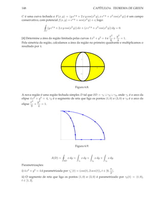 148                                                                     CAPÍTULO 6. TEOREMA DE GREEN

C é uma curva fechada e F (x, y) = (y ex y + 2 x y cos(x2 y), x ex y + x2 cos(x2 y)) é um campo
conservativo, com potencial f (x, y) = ex y + sen(x2 y) + c; logo:

                       (y ex y + 2 x y cos(x2 y)) dx + (x ex y + x2 cos(x2 y)) dy = 0.
                   C

                                                                   x2 y 2
[4] Determine a área da região limitada pelas curvas 4 x2 + y 2 = 4 e +    = 1.
                                                                    9   4
Pela simetria da região, calculamos a área da região no primeiro quadrante e multiplicamos o
resultado por 4.



                                                           1



                                 -3             -1                 1         2


                                                          -1




                                                Figura 6.8:

A nova região é uma região fechada simples D tal que ∂D = γ1 ∪ γ2 ∪ γ3 , onde γ1 é o arco da
elipse 4 x2 + y 2 = 4, γ2 é o segmento de reta que liga os pontos (1, 0) e (3, 0) e γ3 é o arco da
       x2 y 2
elipse    +      = 1.
        9    4
                                 2




                                                1                                    3




                                                Figura 6.9:



                          A(D) =           x dy =         x dy +            x dy +        x dy.
                                      ∂D             γ1                γ2            γ3

Parametrizações:
                                       −                                  π
i) 4 x2 + y 2 = 4 é parametrizada por γ1 (t) = (cos(t), 2 sen(t)), t ∈ [0, ].
                                                                          2
ii) O segmento de reta que liga os pontos (1, 0) e (3, 0) é parametrizado por γ2 (t) = (t, 0),
t ∈ [1, 3].
 