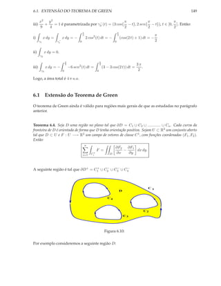 6.1. EXTENSÃO DO TEOREMA DE GREEN                                                                              149

       x2 y 2                          −              π             π               π
iii)     +    = 1 é parametrizada por γ3 (t) = (3 cos   − t , 2 sen   − t ), t ∈ [0, ]. Então:
       9   4                                          2             2               2
                                             π                                 π
                                             2                                 2                           π
i)          x dy =        x dy = −               2 cos2 (t) dt = −                 (cos(2 t) + 1) dt = −
       γ1             −
                     γ1                  0                                 0                               2

ii)         x dy = 0.
       γ2

                              π                               π
                              2
                                        2
                                                              2                              3π
iii)         x dy = −             −6 sen (t) dt =                 (3 − 3 cos(2 t)) dt =         .
        γ3                0                               0                                   2

Logo, a área total é 4 π u.a.



6.1 Extensão do Teorema de Green

O teorema de Green ainda é válido para regiões mais gerais de que as estudadas no parágrafo
anterior.


Teorema 6.4. Seja D uma região no plano tal que ∂D = C1 ∪ C2 ∪ ............ ∪ Cn . Cada curva da
fronteira de D é orientada de forma que D tenha orientação positiva. Sejam U ⊂ R2 um conjunto aberto
tal que D ⊂ U e F : U −→ R2 um campo de vetores de classe C 1 , com funções coordenadas (F1 , F2 ).
Então:
                                                 n
                                                                           ∂F2 ∂F1
                                                          F =                 −    dx dy.
                                                      +
                                                     Ci                D   ∂x   ∂y
                                             i=1



                                    +    −    −    −
A seguinte região é tal que ∂D + = C1 ∪ C2 ∪ C3 ∪ C4



                                                                                                     C1
                                                                                   D

                                                                     C4



                                                                                                    C2
                                                                                       C3




                                                                   Figura 6.10:


Por exemplo consideremos a seguinte região D:
 