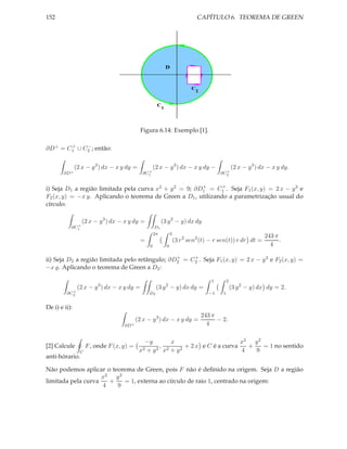 152                                                                               CAPÍTULO 6. TEOREMA DE GREEN




                                                               D



                                                                              C
                                                                                2


                                                      C
                                                           1




                                             Figura 6.14: Exemplo [1].

       +    −
∂D+ = C1 ∪ C2 ; então:


               (2 x − y 3 ) dx − x y dy =            (2 x − y 3 ) dx − x y dy −                     (2 x − y 3 ) dx − x y dy.
                                               +                                             +
        ∂D +                                 ∂C1                                           ∂C2

                                                        +      +
i) Seja D1 a região limitada pela curva x2 + y 2 = 9; ∂D1 = C1 . Seja F1 (x, y) = 2 x − y 3 e
F2 (x, y) = −x y. Aplicando o teorema de Green a D1 , utilizando a parametrização usual do
círculo:

                  (2 x − y 3 ) dx − x y dy =               (3 y 2 − y) dx dy
             +
           ∂C1                                        D1
                                                     2π            3
                                                                                                                  243 π
                                             =                         (3 r 2 sen2 (t) − r sen(t)) r dr dt =            .
                                                 0             0                                                    4

                                                +    +
ii) Seja D2 a região limitada pelo retângulo; ∂D2 = C2 . Seja F1 (x, y) = 2 x − y 3 e F2 (x, y) =
−x y. Aplicando o teorema de Green a D2 :

                                                                                       1        2
                (2 x − y 3 ) dx − x y dy =            (3 y 2 − y) dx dy =                           (3 y 2 − y) dx dy = 2.
           +
         ∂C2                                     D2                                   −1    1


De i) e ii):
                                                                                    243 π
                                           (2 x − y 3 ) dx − x y dy =                     − 2.
                                    ∂D +                                              4

                                              −y        x                        x2 y 2
[2] Calcule          F , onde F (x, y) =            , 2      + 2 x e C é a curva   +    = 1 no sentido
                 C                          x2 + y 2 x + y 2                     4   9
anti-hórario.

Não podemos aplicar o teorema de Green, pois F não é deﬁnido na origem. Seja D a região
                    x2 y 2
limitada pela curva   +    = 1, externa ao círculo de raio 1, centrado na origem:
                    4   9
 