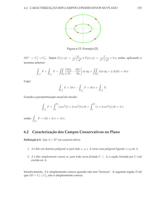 6.2. CARACTERIZAÇÃO DOS CAMPOS CONSERVATIVOS NO PLANO                                                           153

                                                               3




                                                              1




                                              -2        -1              1             2


                                                              -1




                                                              -3




                                                   Figura 6.15: Exemplo [2].

       +    −                                            −y                   x
∂D+ = C1 ∪ C2 . Sejam F1 (x, y) =                             e F2 (x, y) = 2      + 2 x; então, aplicando o
                                                       x2+y 2               x + y2
teorema anterior:

                                                   ∂F2 ∂F1
                   F+         F =                     −    dx dy =                   2 dx dy = 2 A(D) = 10 π.
               +
              C1          −
                         C2               D        ∂x   ∂y                       D


Logo:

                                             F = 10 π −            F = 10 π +              F.
                                         +                    −                        +
                                        C1                   C2                       C2


Usando a parametrização usual do círculo:

                                  2π                                        2π
                        F =            (sen2 (t) + 3 cos2 (t)) dt =              (1 + 2 cos2 (t)) dt = 4 π;
                    +
                   C2         0                                         0



então:        F = (10 + 4) π = 14 π.
          +
         C1




6.2 Caracterização dos Campos Conservativos no Plano

Deﬁnição 6.3. Seja A ⊂ R2 um conjunto aberto.


  1. A é dito um domínio poligonal se para todo x, y ∈ A existe uma poligonal ligando x e y em A.

  2. A é dito simplesmente conexo se, para toda curva fechada C ⊂ A, a região limitada por C está
     contida em A.



Intuitivamente, A é simplesmente conexo quando não tem "buracos". A seguinte região D tal
que ∂D = C1 ∪ C2 , não é simplesmente conexa.
 