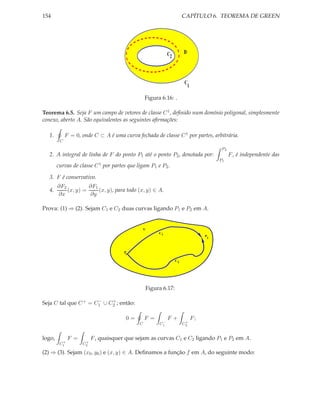 154                                                                   CAPÍTULO 6. TEOREMA DE GREEN




                                                            C2        D




                                                                      C
                                                                          1

                                                 Figura 6.16: .

Teorema 6.5. Seja F um campo de vetores de classe C 1 , deﬁnido num domínio poligonal, simplesmente
conexo, aberto A. São equivalentes as seguintes aﬁrmações:

  1.         F = 0, onde C ⊂ A é uma curva fechada de classe C 1 por partes, arbitrária.
         C
                                                                                        P2
  2. A integral de linha de F do ponto P1 até o ponto P2 , denotada por:                     F , é independente das
                                                                                       P1
        curvas de classe C 1 por partes que ligam P1 e P2 .

  3. F é conservativo.
        ∂F2          ∂F1
  4.        (x, y) =     (x, y), para todo (x, y) ∈ A.
        ∂x           ∂y

Prova: (1) ⇒ (2). Sejam C1 e C2 duas curvas ligando P1 e P2 em A.


                                                 U
                                                       C1
                                                                                   P
                                                                                   2




                                      P
                                       1

                                                                 C2




                                                 Figura 6.17:

                      −    +
Seja C tal que C + = C1 ∪ C2 ; então:

                                       0=        F =        F+                F;
                                                        −              +
                                             C         C1             C2


logo,         F =        F , quaisquer que sejam as curvas C1 e C2 ligando P1 e P2 em A.
          +          +
         C1         C2

(2) ⇒ (3). Sejam (x0 , y0 ) e (x, y) ∈ A. Deﬁnamos a função f em A, do seguinte modo:
 
