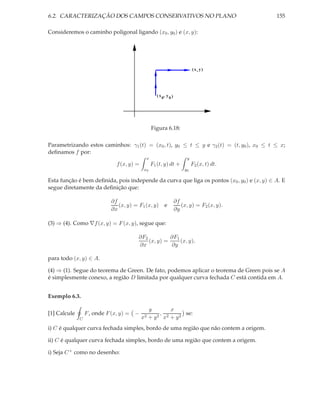 6.2. CARACTERIZAÇÃO DOS CAMPOS CONSERVATIVOS NO PLANO                                        155

Consideremos o caminho poligonal ligando (x0 , y0 ) e (x, y):




                                                                             (x, y)




                                                    ( x 0, y 0 )




                                                 Figura 6.18:

Parametrizando estos caminhos: γ1 (t) = (x0 , t), y0 ≤ t ≤ y e γ2 (t) = (t, y0 ), x0 ≤ t ≤ x;
deﬁnamos f por:
                                             x                           y
                              f (x, y) =         F1 (t, y) dt +              F2 (x, t) dt.
                                            x0                         y0

Esta função é bem deﬁnida, pois independe da curva que liga os pontos (x0 , y0 ) e (x, y) ∈ A. E
segue diretamente da deﬁnição que:

                            ∂f                                     ∂f
                               (x, y) = F1 (x, y)        e            (x, y) = F2 (x, y).
                            ∂x                                     ∂y

(3) ⇒ (4). Como ∇f (x, y) = F (x, y), segue que:

                                        ∂F2          ∂F1
                                            (x, y) =     (x, y),
                                        ∂x           ∂y

para todo (x, y) ∈ A.

(4) ⇒ (1). Segue do teorema de Green. De fato, podemos aplicar o teorema de Green pois se A
é simplesmente conexo, a região D limitada por qualquer curva fechada C está contida em A.


Exemplo 6.3.

                                                y       x
[1] Calcule       F , onde F (x, y) = −             ,         se:
              C                            x2   +y 2 x2 + y 2


i) C é qualquer curva fechada simples, bordo de uma região que não contem a origem.

ii) C é qualquer curva fechada simples, bordo de uma região que contem a origem.

i) Seja C + como no desenho:
 