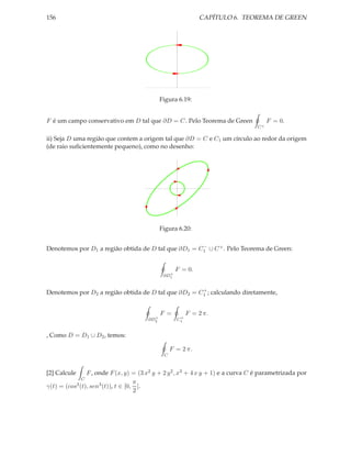 156                                                          CAPÍTULO 6. TEOREMA DE GREEN




                                             Figura 6.19:


F é um campo conservativo em D tal que ∂D = C. Pelo Teorema de Green                   F = 0.
                                                                                  C+

ii) Seja D uma região que contem a origem tal que ∂D = C e C1 um círculo ao redor da origem
(de raio suﬁcientemente pequeno), como no desenho:




                                             Figura 6.20:

                                                     −
Denotemos por D1 a região obtida de D tal que ∂D1 = C1 ∪ C + . Pelo Teorema de Green:


                                                    F = 0.
                                                +
                                              ∂D1


                                                     +
Denotemos por D2 a região obtida de D tal que ∂D2 = C1 ; calculando diretamente,


                                             F =         F = 2 π.
                                         +           +
                                       ∂D2          C1


, Como D = D1 ∪ D2 , temos:

                                                  F = 2 π.
                                              C


[2] Calcule     F , onde F (x, y) = (3 x2 y + 2 y 2 , x3 + 4 x y + 1) e a curva C é parametrizada por
              C
                                    π
γ(t) = (cos3 (t), sen3 (t)), t ∈ [0, ].
                                    2
 