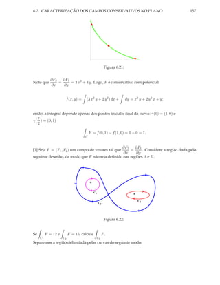 6.2. CARACTERIZAÇÃO DOS CAMPOS CONSERVATIVOS NO PLANO                                           157




                                                      Figura 6.21:


             ∂F2   ∂F1
Note que         =     = 3 x2 + 4 y. Logo, F é conservativo com potencial:
             ∂x    ∂y


                      f (x, y) =     (3 x2 y + 2 y 2 ) dx +          dy = x3 y + 2 y 2 x + y;


então, a integral depende apenas dos pontos inicial e ﬁnal da curva: γ(0) = (1, 0) e
  π
γ     = (0, 1)
  2

                                        F = f (0, 1) − f (1, 0) = 1 − 0 = 1.
                                    C


                                                ∂F2     ∂F1
[3] Seja F = (F1 , F2 ) um campo de vetores tal que  =      . Considere a região dada pelo
                                                 ∂x     ∂y
seguinte desenho, de modo que F não seja deﬁnido nas regiões A e B.




                                        A



                                            C1
                                                                          B

                                                                              C2
                                                 C3




                                                      Figura 6.22:


Se        F = 12 e        F = 15, calcule         F.
     C1              C2                      C3
Separemos a região delimitada pelas curvas do seguinte modo:
 