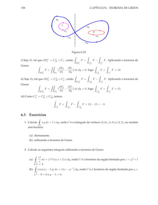 158                                                                          CAPÍTULO 6. TEOREMA DE GREEN


                                   D1


                                         A
                                                                        D2

                                              C1
                                                                                  B

                                                                                      C2
                                                   C31


                                                                      C32




                                                         Figura 6.23:

                     +    +     −
i) Seja D1 tal que ∂D1 = C31 ∪ C1 , então                         F =             F−             F . Aplicando o teorema de
                                                              +              +               +
                                                            ∂D1             C31             C1
Green:
                                        ∂F2 ∂F1
                         F =               −    dx dy = 0, logo                             F =          F = 12.
                     +
                   ∂D1           D1     ∂x   ∂y                                        +
                                                                                      C31            +
                                                                                                    C1

                      +    +     −
ii) Seja D2 tal que ∂D2 = C32 ∪ C2 , então                        F =             F−             F . Aplicando o teorema de
                                                              +              +               +
                                                            ∂D2             C32             C2
Green:
                                        ∂F2 ∂F1
                         F =               −    dx dy = 0, logo                             F =          F = 15.
                     +
                   ∂D2           D2     ∂x   ∂y                                        +
                                                                                      C32            +
                                                                                                    C2
           +    +     −
iii) Como C3 = C31 ∪ C32 , temos:

                                        F =          F−             F = 12 − 15 = −3.
                                   +            +              +
                                  C3           C31            C32



6.3 Exercícios
  1. Calcule           4 y dx + 7 x dy, onde C é o triângulo de vértices (0, 0), (4, 0) e (2, 2), no sentido
                   C
      anti-horário:

         (a) diretamante.
         (b) utilizando o teorema de Green.


  2. Calcule as seguintes integrais utilizando o teorema de Green:

                   ey
         (a)          dx + (ey ln(x) + 2 x) dy, onde C é a fronteira da região limitada por x = y 4 + 1
                C  x
               e x = 2.
         (b)     (cos(x) − 5 y) dx + (4 x − y −1 ) dy, onde C é a fronteira da região limitada por y +
                C
               x2 −   9 = 0 e y − 5 = 0.
 