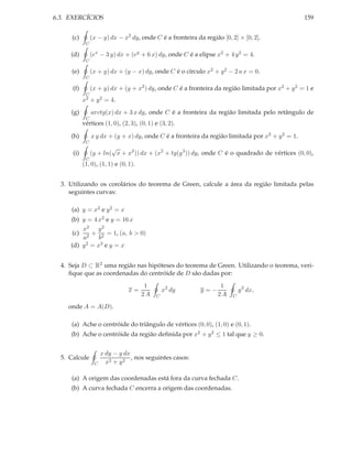 6.3. EXERCÍCIOS                                                                                   159


      (c)        (x − y) dx − x2 dy, onde C é a fronteira da região [0, 2] × [0, 2].
             C

     (d)         (ex − 3 y) dx + (ey + 6 x) dy, onde C é a elipse x2 + 4 y 2 = 4.
             C

     (e)         (x + y) dx + (y − x) dy, onde C é o círculo x2 + y 2 − 2 a x = 0.
             C

      (f)        (x + y) dx + (y + x2 ) dy, onde C é a fronteira da região limitada por x2 + y 2 = 1 e
             C
            x2 +   y 2 = 4.
     (g)         arctg(x) dx + 3 x dy, onde C é a fronteira da região limitada pelo retângulo de
             C
            vértices (1, 0), (2, 3), (0, 1) e (3, 2).

     (h)         x y dx + (y + x) dy, onde C é a fronteira da região limitada por x2 + y 2 = 1.
             C
                         √
      (i)        (y + ln( x + x2 )) dx + (x2 + tg(y 3 )) dy, onde C é o quadrado de vértices (0, 0),
             C
            (1, 0), (1, 1) e (0, 1).


  3. Utilizando os corolários do teorema de Green, calcule a área da região limitada pelas
     seguintes curvas:

     (a) y = x2 e y 2 = x
     (b) y = 4 x2 e y = 16 x
         x2 y 2
     (c) 2 + 2 = 1, (a, b > 0)
         a      b
     (d) y 2 = x3 e y = x



  4. Seja D ⊂ R2 uma região nas hipóteses do teorema de Green. Utilizando o teorema, veri-
     ﬁque que as coordenadas do centróide de D são dadas por:
                                        1                           1
                                 x=             x2 dy       y=−              y 2 dx,
                                       2A   C                      2A    C

    onde A = A(D).

     (a) Ache o centróide do triângulo de vértices (0, 0), (1, 0) e (0, 1).
     (b) Ache o centróide da região deﬁnida por x2 + y 2 ≤ 1 tal que y ≥ 0.


                      x dy − y dx
  5. Calcule                      , nos seguintes casos:
                  C     x2 + y 2

     (a) A origem das coordenadas está fora da curva fechada C.
     (b) A curva fechada C encerra a origem das coordenadas.
 