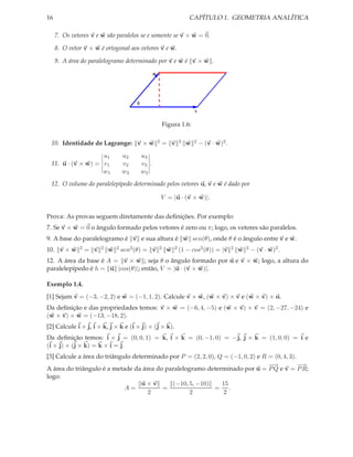 16                                                                       CAPÍTULO 1. GEOMETRIA ANALÍTICA

     7. Os vetores v e w são paralelos se e somente se v × w = 0.

     8. O vetor v × w é ortogonal aos vetores v e w.

     9. A área do paralelogramo determinado por v e w é v × w .

                                                    w




                                        θ
                                                                            v

                                                            Figura 1.6:

 10. Identidade de Lagrange: v × w                      2   = v   2     w   2   − (v · w)2 .

                   u1             u2         u3
 11. u · (v × w) = v1             v2         v3 .
                   w1             w2         w3
 12. O volume do paralelepípedo determinado pelos vetores u, v e w é dado por

                                                            V = |u · (v × w)|.


Prova: As provas seguem diretamente das deﬁnições. Por exemplo:
7. Se v × w = 0 o ângulo formado pelos vetores é zero ou π; logo, os vetores são paralelos.
9. A base do paralelogramo é v e sua altura é w sen(θ), onde θ é o ângulo entre v e w.
10. v × w     2   = v   2   w   2 sen2 (θ)   = v        2    w   2 (1   − cos2 (θ)) = |v       2   w   2   − (v · w)2 .
12. A área da base é A = v × w ; seja θ o ângulo formado por u e v × w; logo, a altura do
paralelepípedo é h = u |cos(θ)|; então, V = |u · (v × w)|.

Exemplo 1.4.
[1] Sejam v = (−3, −2, 2) e w = (−1, 1, 2). Calcule v × w, (w × v) × v e (w × v) × u.
Da deﬁnição e das propriedades temos: v × w = (−6, 4, −5) e (w × v) × v = (2, −27, −24) e
(w × v) × w = (−13, −18, 2).
[2] Calcule i × j, i × k, j × k e (i × j) × (j × k).
Da deﬁnição temos: i × j = (0, 0, 1) = k, i × k = (0, −1, 0) = −j, j × k = (1, 0, 0) = i e
(i × j) × (j × k) = k × i = j.
[3] Calcule a área do triângulo determinado por P = (2, 2, 0), Q = (−1, 0, 2) e R = (0, 4, 3).
                                                                                  −
                                                                                  −→           −→
A área do triângulo é a metade da área do paralelogramo determinado por u = P Q e v = P R;
logo:
                                   u×v       (−10, 5, −10)      15
                             A=          =                   = .
                                     2             2             2
 