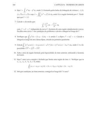 160                                                                     CAPÍTULO 6. TEOREMA DE GREEN


  6. Seja I =              x3 dy − y 3 dx, onde C é formada pelos lados do triângulo de vértices (−2, 0),
                      C
            √              √
      (4,       3) e (1,       3) e seja J =          x2 + y 2 dx dy, onde R é a região limitada por C. Veriﬁ-
                                                  R
      que que I = 3 J.

  7. Calcule m de modo que:
                                                           x rm      x2 r m
                                                                dx −        dy
                                                       C     y        y2
      com x2 + y 2 = r 2 , independa da curva C, fronteira de uma região simplesmente conexa.
      Escolha uma curva C nas condições do problema e calcule a integral ao longo de C.


  8. Veriﬁque que                   y 2 dx + (2 x y − 3) dy = 0, sendo C a elipse x2 + 4 y 2 = 4. Calcule a
                                C
      integral ao longo do arco dessa elipse, situado no primeiro quadrante.


  9. Calcule     x2 y cos(x) − 2 x y sen(x) − y 2 ex dx + x2 sen(x) − 2 y ex dy, onde C é a hi-
               C √              √
      pociclóide x2 + 3 y 2 = a2 .
                 3              3




 10. Ache a área da região limitada pela hipociclóide do item anterior, utilizando o teorema
     de Green.

 11. Seja C uma curva simples e fechada que limita uma região de área A. Veriﬁque que se
     a1 , a2 , a3 , b1 , b2 , b3 ∈ R, então:

                                    (a1 x + a2 y + a3 ) dx + (b1 x + b2 y + b3 ) dy = (b1 − a2 ) A.
                                C


 12. Sob que condições, no item anterior, a integral ao longo de C é zero?
 