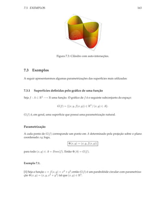 7.3. EXEMPLOS                                                                                 163




                           Figura 7.3: Cilindro com auto-interseções.




7.3 Exemplos

A seguir apresentaremos algumas parametrizações das superfícies mais utilizadas:



7.3.1   Superfícies deﬁnidas pelo gráﬁco de uma função

Seja f : A ⊂ R2 −→ R uma função. O gráﬁco de f é o seguinte subconjunto do espaço:

                           G(f ) = {(x, y, f (x, y)) ∈ R3 / (x, y) ∈ A}.

G(f ) é, em geral, uma superfície que possui uma parametrização natural.



Parametrização

A cada ponto de G(f ) corresponde um ponto em A determinado pela projeção sobre o plano
coordenado xy; logo,

                                     Φ(x, y) = (x, y, f (x, y))

para todo (x, y) ∈ A = Dom(f ). Então Φ(A) = G(f ).



Exemplo 7.1.


[1] Seja a função z = f (x, y) = x2 + y 2 ; então G(f ) é um parabolóide circular com parametriza-
ção Ψ(x, y) = (x, y, x2 + y 2 ) tal que (x, y) ∈ R2 .
 