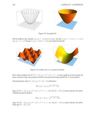 164                                                                       CAPÍTULO 7. SUPERFÍCIES




                                    Figura 7.4: Exemplo [1].


[2] Os gráﬁcos das funções f (x, y) = sen(2 x) sen(2 y), tal que (x, y) ∈ [−π, π] × [−π, π] e
g(x, y) = x2 − y 2 tal que (x, y) ∈ [−2, 2] × [−2, 2], são respectivamente:




                        Figura 7.5: Gráﬁcos de f e g, respectivamente.


[3] A esfera unitária em R3 : S 2 = {(x, y, z) / x2 + y 2 + z 2 = 1} não é gráﬁco de uma função de
duas variáveis; logo, não podemos deﬁnir uma parametrização global de S 2 como gráﬁco.

Parametrização: Seja D = {(x, y) / x2 + y 2 < 1}; deﬁnimos:

                                 Φ1 (x, y) = (x, y,    1 − x2 − y 2 );

logo, Φ1 (D) = {(x, y, z) / x2 + y 2 + z 2 = 1, z > 0} e Φ1 (D) = S+ é a calota superior da esfera.
                                                                   2

Também podemos deﬁnir:

                                Φ2 (x, y) = (x, y, −    1 − x2 − y 2 );

logo, Φ2 (D) = {(x, y, z) / x2 + y 2 + z 2 = 1, z < 0}. Φ2 (D) = S− é a calota inferior da esfera.
                                                                  2

Note que S 2 = S+ ∪ S− .
                2      2
 