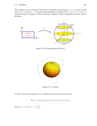 7.4. ESFERAS                                                                                     167

Não é difícil ver que a cada ponto da esfera corresponde um único par (u, v) ∈ A, exceto os polo
norte (0, 0, a) e sul (0, 0, −a) aos quais correspondem os segmentos {0} × [0, 2 π] e {π} × [0, 2 π],
respectivamente. O ângulo u indica a latitude e o ângulo v indica a longitude na esfera. Veja os
desenhos.



                                                                 S
                                                                                 Φ(u,v)
        v
                                         Φ

       2π
                                                                         v
                                                            D        u


                                   u
                           π




                                Figura 7.10: Parametrização da esfera.




                                        Figura 7.11: A esfera.



A esfera centrada na origem de raio a também pode ser parametrizada por:


                       Ψ(u, v) = (a cos(u) cos(v), a sen(u) cos(v), a sen(v)),


                                π π
tal que (u, v) ∈ [0, 2 π] × −    , .
                                2 2
 