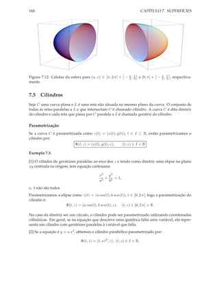 168                                                                      CAPÍTULO 7. SUPERFÍCIES




Figura 7.12: Calotas da esfera para (u, v) ∈ [π, 2 π] × − π , π e [0, π] × − π , π , respectiva-
                                                          2 2                2 2
mente.


7.5 Cilindros
Seja C uma curva plana e L é uma reta não situada no mesmo plano da curva. O conjunto de
todas as retas paralelas a L e que intersectam C é chamado cilindro. A curva C é dita diretriz
do cilindro e cada reta que passa por C paralela a L é chamada geratriz do cilindro.

Parametrização
Se a curva C é parametrizada como γ(t) = (x(t), y(t)), t ∈ I ⊂ R, então parametrizamos o
cilindro por:
                         Φ(t, z) = (x(t), y(t), z), (t, z) ∈ I × R

Exemplo 7.3.

[1] O cilindro de geratrizes paralelas ao eixo dos z e tendo como diretriz uma elipse no plano
xy centrada na origem, tem equação cartesiana:

                                          x2 y 2
                                             + 2 = 1,
                                          a2  b
a, b não são nulos.
Parametrizamos a elipse como γ(t) = (a cos(t), b sen(t)), t ∈ [0, 2 π]; logo a parametrização do
cilindro é:
                    Φ(t, z) = (a cos(t), b sen(t), z), (t, z) ∈ [0, 2 π] × R.

No caso da diretriz ser um círculo, o cilindro pode ser parametrizado utilizando coordenadas
cilíndricas. Em geral, se na equação que descreve uma quádrica falta uma variável, ela repre-
senta um cilindro com geratrizes paralelas à variável que falta.
[2] Se a equação é y = a x2 , obtemos o cilindro parabólico parametrizado por:

                              Φ(t, z) = (t, a t2 , z), (t, z) ∈ I × R.
 