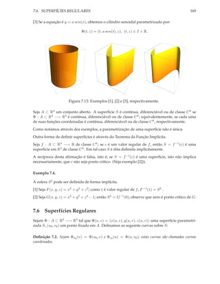 7.6. SUPERFÍCIES REGULARES                                                                       169

[3] Se a equação é y = a sen(x), obtemos o cilindro senoidal parametrizado por:

                               Φ(t, z) = (t, a sen(t), z), (t, z) ∈ I × R.




                       Figura 7.13: Exemplos [1], [2] e [3], respectivamente.

Seja A ⊂ R3 um conjunto aberto. A superfície S é contínua, diferenciável ou de classe C k se
Φ : A ⊂ R2 −→ R3 é contínua, diferenciável ou de classe C k ; equivalentemente, se cada uma
de suas funções coordenadas é contínua, diferenciável ou de classe C k , respectivamente.
Como notamos através dos exemplos, a parametrização de uma superfície não é única.
Outra forma de deﬁnir superfícies é através do Teorema da Função Implícita.
Seja f : A ⊂ R3 −→ R de classe C k ; se c é um valor regular de f , então S = f −1 (c) é uma
superfície em R3 de classe C k . Em tal caso S é dita deﬁnida implícitamente.
A recíproca desta aﬁrmação é falsa, isto é, se S = f −1 (c) é uma superfície, isto não implica
necessariamente, que c não seja ponto crítico. (Veja exemplo [2])).

Exemplo 7.4.

A esfera S 2 pode ser deﬁnida de forma implícita.
[1] Seja F (x, y, z) = x2 + y 2 + z 2 ; como 1 é valor regular de f , F −1 (1) = S 2 .
[2] Seja G(x, y, z) = x2 + y 2 + z 2 − 1; então S 2 = G−1 (0); observe que zero é ponto crítico de G.


7.6 Superfícies Regulares
Sejam Φ : A ⊂ R2 −→ R3 tal que Φ(u, v) = (x(u, v), y(u, v), z(u, v)) uma superfície parametri-
zada S, (u0 , v0 ) um ponto ﬁxado em A. Deﬁnamos as seguinte curvas sobre S:

Deﬁnição 7.2. Sejam Φu0 (v) = Φ(u0 , v) e Φv0 (u) = Φ(u, v0 ); estas curvas são chamadas curvas
coordenadas.
 