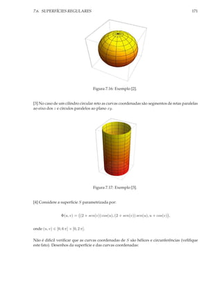 7.6. SUPERFÍCIES REGULARES                                                                 171




                                     Figura 7.16: Exemplo [2].


[3] No caso de um cilindro circular reto as curvas coordenadas são segmentos de retas paralelas
ao eixo dos z e círculos paralelos ao plano xy.




                                     Figura 7.17: Exemplo [3].


[4] Considere a superfície S parametrizada por:


                  Φ(u, v) = (2 + sen(v)) cos(u), (2 + sen(v)) sen(u), u + cos(v) ,


onde (u, v) ∈ [0, 6 π] × [0, 2 π].

Não é diﬁcil veriﬁcar que as curvas coordenadas de S são hélices e circunferências (veﬁﬁque
este fato). Desenhos da superfície e das curvas coordenadas:
 