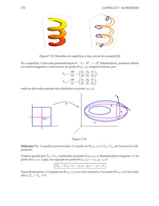 172                                                                    CAPÍTULO 7. SUPERFÍCIES




                Figura 7.18: Desenhos da superfície e das curvas do exemplo [4].

Se a superfície S tem uma parametrização Φ : A ⊂ R2 −→ R3 diferenciável, podemos deﬁnir
os vetores tangentes a estas curvas no ponto Φ(u0 , v0 ), respectivamente, por:
                                            ∂Φ      ∂x ∂y ∂z
                                   Tu0 =       =      ,  ,   ,
                                            ∂u      ∂u ∂u ∂u
                                            ∂Φ      ∂x ∂y ∂z
                                   Tv0    =    =      ,  ,   ,
                                            ∂v      ∂v ∂v ∂v
onde as derivadas parciais são calculadas no ponto (u0 , v0 ).

                                                                                  Tv



                                      Φ
                                                                             Φu
                                                                                            Tu
                                                                                       Φv

       v
                  (u,v)

                                                                S

                 u




                                            Figura 7.19:

Deﬁnição 7.3. A superfície parametrizada S é regular em Φ(u0 , v0 ) se Tu0 e Tv0 são linearmente inde-
pendentes.

O plano gerado por Tu0 e Tv0 , trasladado ao ponto Φ(u0 , v0 ), é chamado plano tangente a S no
ponto Φ(u0 , v0 ). Logo, sua equação no ponto Φ(u0 , v0 ) = (x0 , y0 , z0 ) é:

                              Tu0 × Tv0 · (x − x0 , y − y0 , z − z0 ) = 0.

Equivalentemente, S é regular em Φ(u0 , v0 ) se o vetor normal a S no ponto Φ(u0 , v0 ) é não nulo,
isto é, Tu0 × Tv0 = 0.
 