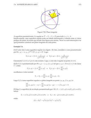 7.6. SUPERFÍCIES REGULARES                                                                           173


                                                                   N
                                                             Tv
                                                                            Tu
                                                                       ,




                                       Figura 7.20: Plano tangente

A superfície parametrizada S é regular se N = Tu × Tv = 0, para todo (u, v) ∈ A.
Intuitivamente, uma superfície regular pode ser obtida deformando e colando entre si vários
pedaços do plano, de modo que resulte uma ﬁgura sem arestas, "bicos"ou auto-interseções e na
qual possamos construir um plano tangente em cada ponto.

Exemplo 7.6.

[1] O cone não é uma superfície regular na origem. De fato, considere o cone parametrizado
por Φ(x, y) = (x, y, x2 + y 2 ), (x, y) ∈ R2 . Logo:
                                            x                                         y
                  Tx (x, y) = 1, 0,                       e Ty (x, y) = 0, 1,                    .
                                          x2    +   y2                               x2   + y2

Claramente Tx (0, 0) e Ty (0, 0) não existem. Logo, o cone não é regular no ponto (0, 0, 0).
[2] Se G(f ) é parametrizado por Φ(x, y) = (x, y, f (x, y)) tal que (x, y) ∈ Dom(f ) e f é de classe
C 1 , então:
                                     ∂f                               ∂f
                   Tx (x, y) = 1, 0,    (x, y) e Ty (x, y) = 0, 1,        (x, y) ;
                                     ∂x                                ∂y
escolhemos o vetor normal:
                                                    ∂f         ∂f
                                  Tx × Ty =            (x, y),    (x, y), −1 .
                                                    ∂x         ∂y

Logo G(f ) é uma superfície regular e o plano tangente no ponto (x0 , y0 , f (x0 , y0 )) é:

                   ∂f                        ∂f
                      (x0 , y0 ) (x − x0 ) +    (x0 , y0 ) (y − y0 ) − z + f (x0 , y0 ) = 0.
                   ∂x                        ∂y

[3] Seja S a superfície de revolução parametrizada por: Φ(t, θ) = (x(t), y(t) cos(θ), y(t) sen(θ));
temos:

          Tt = (x′ (t), y ′ (t) cos(θ), y ′ (t) sen(θ))    e Tθ = (0, −y(t) sen(θ), y(t) cos(θ));

então:
                                            2
                                  Tt × Tθ       = y 2 (t) (x′ (t))2 + (y ′ (t))2 ;
 