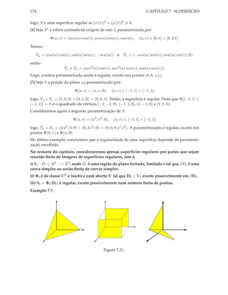 174                                                                        CAPÍTULO 7. SUPERFÍCIES

logo, S é uma superfície regular se (x′ (t))2 + (y ′ (t))2 = 0.
[4] Seja S 2 a esfera centrada na origem de raio 1, parametrizada por:

            Φ(u, v) = (sen(u) cos(v), sen(u) sen(v), cos(u)),          (u, v) ∈ [0, π] × [0, 2 π].

Temos:

   Tu = (cos(u) cos(v), cos(u) sen(v), −sen(u))          e   Tv = (−sen(u) sen(v), sen(u) cos(v), 0);

então:
                     Tu × Tv = (sen2 (u) cos(v), sen2 (u) sen(v), cos(u) sen(v)).
Logo, a esfera parametrizada assim é regular, exceto nos pontos (0, 0, ±1).
[5] Seja S a porção do plano xy parametrizado por:

                           Φ(u, v) = (u, v, 0),       (u, v) ∈ [−1, 1] × [−1, 1];

logo, Tu × Tv = (1, 0, 0) × (0, 1, 0) = (0, 0, 1). Então, a superfície é regular. Note que Φ [−1, 1] ×
[−1, 1] = S é o quadrado de vértices (−1, −1, 0), (−1, 1, 0), (1, −1, 0) e (1, 1, 0).
Consideremos agora a seguinte parametrização de S:

                          Ψ(u, v) = (u3 , v 3 , 0),    (u, v) ∈ [−1, 1] × [−1, 1];

logo, Tu × Tv = (3 u2 , 0, 0) × (0, 3 v 2 , 0) = (0, 0, 9 u2 v 2 ). A parametrização é regular, exceto nos
pontos Ψ(0, v) e Ψ(u, 0).
Do último exemplo, concluimos que a regularidade de uma superfície depende da parametri-
zação escolhida.
No restante do capítulo, consideraremos apenas superfícies regulares por partes que sejam
reunião ﬁnita de imagens de superfícies regulares, isto é:
i) Φi : Di ⊂ R2 −→ R3 , onde Di é uma região do plano fechada, limitada e tal que ∂Di é uma
curva simples ou união ﬁnita de curvas simples.
ii) Φi é de classe C1 e injetiva num aberto U tal que Di ⊂ U, exceto possivelmente em ∂Di .
iii) Si = Φi (Di ) é regular, exceto possivelmente num número ﬁnito de pontos.
Exemplo 7.7.




                                               Figura 7.21:
 