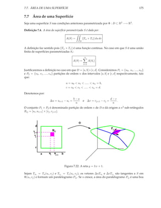 7.7. ÁREA DE UMA SUPERFÍCIE                                                                       175


7.7 Área de uma Superfície
Seja uma superfície S nas condições anteriores parametrizada por Φ : D ⊂ R2 −→ R3 .

Deﬁnição 7.4. A área da superfície parametrizada S é dada por:

                                        A(S) =         Tu × Tv du dv
                                                   D


A deﬁnição faz sentido pois Tu × Tv é uma função contínua. No caso em que S é uma união
ﬁnita de superfícies parametrizadas Si :
                                                        n
                                             A(S) =          A(Si )
                                                       i=1

Justiﬁcaremos a deﬁnição no caso em que D = [a, b]×[c, d]. Consideremos P1 = {u0 , u1 , ...., un }
e P2 = {v0 , v1 , ...., vn } partições de ordem n dos intervalos [a, b] e [c, d] respectivamente, tais
que:

                                        a = u0 < u1 < ..... < un = b,
                                        c = v0 < v1 < ..... < vn = d.

Denotemos por:
                                              b−a                           d−c
                      ∆u = ui+1 − ui =                 e ∆v = vj+1 − vj =       .
                                               n                             n
O conjunto P1 × P2 é denominado partição de ordem n de D e dá origem a n2 sub-retângulos
Rij = [ui , ui+1 ] × [vj , vj+1 ].



                                                  Φ
         d
                                                                            Pi j
       vj+1               Ri j
        vj


         c

              a      ui     ui+1   b


                                       Figura 7.22: A reta y = 3 x + 1.

Sejam Tui = Tu (ui , vj ) e Tvj = Tv (ui , vj ); os vetores ∆uTui e ∆vTvj são tangentes a S em
Φ(ui , vj ) e formam um paralelogramo Pij . Se n cresce, a área do paralelogramo Pij é uma boa
 