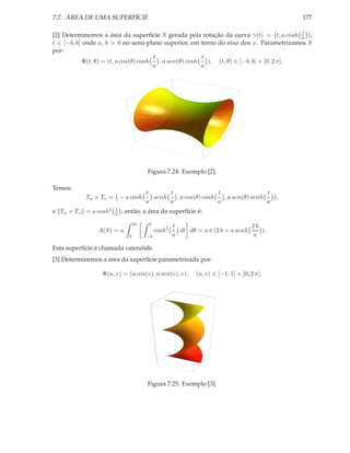 7.7. ÁREA DE UMA SUPERFÍCIE                                                                   177

                                                                                            t
[2] Determinemos a área da superfície S gerada pela rotação da curva γ(t) = t, a cosh a ),
t ∈ [−b, b] onde a, b > 0 no semi-plano superior, em torno do eixo dos x. Parametrizamos S
por:
                                        t                 t
            Φ(t, θ) = (t, a cos(θ) cosh   , a sen(θ) cosh   ), (t, θ) ∈ [−b, b] × [0, 2 π].
                                        a                 a




                                      Figura 7.24: Exemplo [2].

Temos:
                                      t      t                 t                 t
            Tu × Tv = − a cosh          senh   , a cos(θ) cosh   , a sen(θ) senh          ,
                                      a      a                 a                 a
                      t
e Tu × Tv = a cosh2   a   ; então, a área da superfície é:
                                 2π    b
                                                   t                           2b
                A(S) = a                   cosh2     dt dθ = a π (2 b + a senh    ).
                             0        −b           a                           a

Esta superfície é chamada catenóide.
[3] Determinemos a área da superfície parametrizada por:

                 Φ(u, v) = (u cos(v), u sen(v), v),        (u, v) ∈ [−1, 1] × [0, 2 π].




                                      Figura 7.25: Exemplo [3].
 