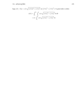 7.8. APLICAÇÕES                                                                                                      179

                                                      2               2               2
logo, Tt × Tθ = x(t)   x′ (t) ]2 + z ′ (t) ; se x′ (t)                    + z ′ (t)       = 0, para todo t; então:

                                    2π            b
                                                                          2               2
                       A(S) =                         x(t)    x′ (t)          + z ′ (t)       dt dθ
                                0             a
                                             b
                                                                      2               2
                            = 2π              x(t)           x′ (t)       + z ′ (t)       dt.
                                         a
 