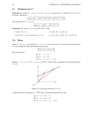 18                                                                        CAPÍTULO 1. GEOMETRIA ANALÍTICA

1.7       Distância em R3
Deﬁnição 1.6. Sejam P1 = (x1 , y1 , z1 ) e P2 = (x2 , y2 , z2 ) pontos do R3 . A distância entre P1 e P2 é
denotada e deﬁnida por:

                            d0 (P1 , P2 ) =           (x1 − x2 )2 + (y1 − y2 )2 + (z1 − z2 )2
Em particular, se P = (x, y, z):
                                                   −→
                                      d0 (0, P ) = 0P =                   x2 + y 2 + z 2
Proposição 1.5. Sejam P1 , P2 e P3 pontos do R3 , então:

     1. d0 (P1 , P2 ) > 0                                                3. d0 (P1 , P2 ) = d0 (P2 , P1 )

     2. d0 (P1 , P2 ) = 0 se, e somente se P1 = P2 .                     4. d0 (P1 , P3 ) ≤ d0 (P1 , P2 ) + d0 (P2 , P3 ).


1.8       Retas
Sejam P = (x1 , y1 , z1 ) um ponto e v = (v1 , v2 , v3 ) um vetor em R3 . A reta que passa pelo ponto
P e tem direção v é dada, parametricamente, por:
                                                  P (t) = P + t v, t ∈ R
Em coordenadas:                           
                                          x(t) = x1 + t v1
                                          
                                            y(t) = y1 + t v2
                                          
                                            z(t) = z1 + t v3 ,                t ∈ R.
                                          

Dados P1 = (x1 , y1 , z1 ) e P2 = (x2 , y2 , z2 ) em             R3 ,   vamos obter a equação da reta que passa por
P1 e P2 .
                                              z

                                                                               P2



                                                            P1




                                                  O                                 y


                                      x



                                  Figura 1.8: A reta que passa por P1 e P2 .
                                 −−
                                  −→
A direção da reta é dada por v = P1 P2 ; logo, as equações paramétricas são:
                             
                             x(t) = x1 + t (x2 − x1 )
                             
                               y(t) = y1 + t (y2 − y1 )
                             
                               z(t) = z1 + t (z2 − z1 ), t ∈ R.
                             
 