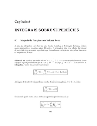 Capítulo 8

INTEGRAIS SOBRE SUPERFÍCIES

8.1 Integrais de Funções com Valores Reais

A idéia de integral de superfície de uma função é análoga a de integral de linha, embora
geometricamente os conceitos sejam diferentes. A analogia é feita pela relação da integral
de superfície com a área da superfície, que é semelhante à relação da integral de linha com
o comprimento de arco.



Deﬁnição 8.1. Sejam U um aberto tal que S ⊂ U , f : U −→ R uma função contínua e S uma
superfície regular parametrizada por Φ : D ⊂ R2 −→ R3 ; logo, f ◦ Φ : D −→ R é contínua. A
integral de f sobre S é denotada e deﬁnida por:



                               f dS =            f (Φ(u, v)) Φu × Φv du dv
                           S                 D




A integral de f sobre S independe da escolha da parametrização de S. Se f = 1, então:



                                                  f dS = A(S)
                                              S



No caso em que S é uma união ﬁnita de superfícies parametrizadas Si :


                                                     n
                                            f dS =              f dSi
                                        S            i=1   Si



                                                    181
 