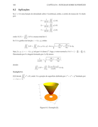 182                                                                 CAPÍTULO 8. INTEGRAIS SOBRE SUPERFÍCIES

8.2 Aplicações
Se f ≥ 0 é uma função de densidade sobre S (contínua), então, o centro de massa de S é dado
por:
                                                               1
                                                           x=                       x f dS,
                                                              M (S)             S
                                                               1
                                                           y=                       y f dS,
                                                              M (S)             S
                                                               1
                                                           z=                       z f dS,
                                                              M (S)             S


onde M (S) =              f dS é a massa total de S.
                      S
Se S é o gráﬁco da função z = h(x, y), então:

                                                                                                        ∂h      2       ∂h   2
                          f dS =         f (x, y, h(x, y)) dsize 1 +                                                +            dx dy.
                      S              D                                                                  ∂x              ∂y
                                                                                                                                          ∂h     ∂h
Seja f (x, y, z) = z − h(x, y) tal que h é classe C 1 ; logo, o vetor normal a S é n = −                                                  ∂x , − ∂y , 1   .
                                                 ˜
Denotando por θ o ângulo formado por n e k; temos:

                                           1                               ∂h       2               ∂h 2
                                                =                   1+                  +                ,
                                         cos(θ)                            ∂x                       ∂y

donde:
                                                                        f (x, y, h(x, y))
                                             f dS =                                       dx dy.
                                         S                          D        cos(θ)
Exemplo 8.1.

[1] Calcule          x2 z dS, onde S é a porção de superfície deﬁnida por z 2 = x2 + y 2 limitada por
                 S
z = 1 e z = 4.


                                             2.0




                                               1.5




                                                   1.0




                                                     0.5                                                    2

                                                                                                        1
                                                         0.0
                                                                                                    0
                                                           2
                                                                1
                                                                                                1
                                                                    0
                                                                            1
                                                                                            2
                                                                                        2




                                                         Figura 8.1: Exemplo [1].
 