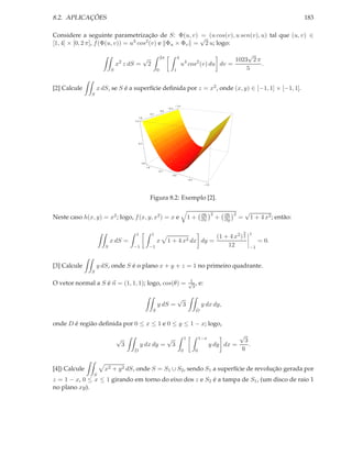 8.2. APLICAÇÕES                                                                                                                                             183

Considere a seguinte parametrização de S: Φ(u, v) √ (u cos(v), u sen(v), u) tal que (u, v) ∈
                                                        =
[1, 4] × [0, 2 π], f (Φ(u, v)) = u3 cos2 (v) e Φu × Φv = 2 u; logo:
                                                                                                                 √
                               2
                                                   √                 2π              4
                                                                                               4         2   1023 2 π
                              x z dS =                 2                                   u cos (v) du dv =          .
                          S                                      0               1                               5


[2] Calcule        x dS, se S é a superfície deﬁnida por z = x2 , onde (x, y) ∈ [−1, 1] × [−1, 1].
               S

                                                                                     1.0
                                                                           0.5
                                                                     0.0
                                                           0.5
                                             1.0
                                       1.0




                                             0.5




                                               0.0
                                                     1.0
                                                                 0.5
                                                                             0.0
                                                                                                   0.5

                                                                                                                  1.0




                                                           Figura 8.2: Exemplo [2].

                                                                                                              ∂h 2          ∂h 2
                                                                                                                                       √
Neste caso h(x, y) = x2 ; logo, f (x, y, x2 ) = x e                                                1+         ∂x        +   ∂y     =    1 + 4 x2 ; então:

                                                                                                                                       3   1
                                        1                   1
                                                                                                                   (1 + 4 x2 ) 2
                          x dS =                                 x         1+         4 x2 dx                 dy =                              = 0.
                      S                −1              −1                                                              12                  −1



[3] Calcule        y dS, onde S é o plano x + y + z = 1 no primeiro quadrante.
               S

                                                                                                   1
O vetor normal a S é n = (1, 1, 1); logo, cos(θ) =                                                 √ ,
                                                                                                    3
                                                                                                             e:

                                                                                     √
                                                                 y dS =                    3                  y dx dy,
                                                             S                                           D

onde D é região deﬁnida por 0 ≤ x ≤ 1 e 0 ≤ y ≤ 1 − x; logo,
                                                                                                                              √
                              √                        √                                       1             1−x
                                                                                                                                3
                                   3          y dx dy = 3                                                           y dy dx =     .
                                       D                                                   0             0                     6


[4]) Calcule          x2 + y 2 dS, onde S = S1 ∪ S2 , sendo S1 a superfície de revolução gerada por
                S
z = 1 − x, 0 ≤ x ≤ 1 girando em torno do eixo dos z e S2 é a tampa de S1 , (um disco de raio 1
no plano xy).
 