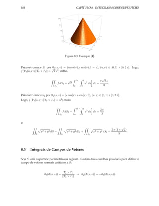 184                                                                          CAPÍTULO 8. INTEGRAIS SOBRE SUPERFÍCIES


                                        0.0




                                          0.5




                                              1.0




                                                1.5                                                                   2

                                                                                                                  1
                                                    2.0
                                                                                                              0
                                                      2
                                                             1
                                                                                                         1
                                                                         0
                                                                                   1
                                                                                                     2
                                                                                                 2




                                                          Figura 8.3: Exemplo [4].


Parametrizamos S1 por √ 1 (u, v) = (u cos(v), u sen(v), 1 − u), (u, v) ∈ [0, 1] × [0, 2 π]. Logo,
                       Φ
f (Φ1 (u, v)) Tu × Tv = 2 u2 ; então,

                                                                                                                          √
                                                            √            2π            1
                                                                                            2                         2    2π
                                        f dS1 =                  2                         u du dv =                          .
                                   S1                                0             0                                      3


Parametrizamos S2 por Φ2 (u, v) = (u cos(v), u sen(v), 0), (u, v) ∈ [0, 1] × [0, 2 π].
Logo, f (Φ2 (u, v)) Tu × Tv = u2 ; então:


                                                                         2π            1
                                                                                                                      2π
                                                    f dS2 =                                u2 du dv =
                                         S2                          0             0                                   3


e:
                                                                                                                                               √
                                                                                                                                    2 π (1 +       2)
                 x2   +   y 2 dS   =                       x2    +   y 2 dS    1   +                     x2   +   y 2 dS      2   =                     .
            S                                   S1                                              S2                                        3




8.3     Integrais de Campos de Vetores

Seja S uma superfície parametrizada regular. Existem duas escolhas possíveis para deﬁnir o
campo de vetores normais unitários a S:


                                                      Tu × Tv
                      n1 (Φ(u, v)) =                                         e n2 (Φ(u, v)) = −n1 (Φ(u, v)).
                                                      Tu × Tv
 