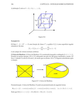 186                                            CAPÍTULO 8. INTEGRAIS SOBRE SUPERFÍCIES

A deﬁnição 2 vale se S = S1 ∪ S2 ∪ ...... ∪ Sn .

                                                             n


                                                    S1

                                                                 S6   S2
                                              S5
                                       n           S3                        n


                                        n          S4

                                                         n




                                            Figura 8.6:

Exemplo 8.2.

[1] Seja f : A ⊂ R2 −→ R uma função de classe C 1 ; o gráﬁco G(f ) é uma superfície regular
orientável. De fato:
                                          ∂f         ∂f
                         Tu × Tv (u, v) =    (u, v),    (u, v), −1
                                          ∂u         ∂v
é um campo de vetores normais contínuo.
[2] Faixa de Moebius: A Faixa de Moebius M é construida tomando o retângulo [0, π] × [−1, 1],
ﬁxando as arestas opostas AB e CD, efetuando um giro de 180 graus mantendo a aresta AB
ﬁxa e "colando"A com D e B com C, de modo que as arestas AB e CD ﬁquem coincidentes após
a rotação.


       A                           C               A, D




        0                          π
                                                                           (1,0,0)


       B                           D               B, C


                                 Figura 8.7: A faixa de Moebius.

Parametrização: A faixa de Moebius M pode ser parametrizada da seguinte forma:

 Φ(u, v) = ((1 − v sen(u)) cos(2 u), (1 − v sen(u)) sen(2 u), v cos(u)),             (u, v) ∈ [0, π] × [−1, 1].

Note que Φ([0, π] × [−1, 1]) = M e Φ(0, 0) = Φ(π, 0) = (1, 0, 0).
 