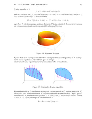 8.3. INTEGRAIS DE CAMPOS DE VETORES                                                            187

O vetor normal a M é:
                                  Tu × Tv = (a(u, v), b(u, v), c(u, v)),
onde a = cos(u) + cos(3 u) − 4 v cos3 (u) sen(u), b = v cos(2 u) − 4 cos2 (u) sen(u) (v sen(u) − 1)
e c = −2 sen(u) (v sen(u) − 1). Por outro lado

                   (Tu × Tv )(0, 0) = (2, 0, 0)    e (Tu × Tv )(π, 0) = (−2, 0, 0);

logo, Tu × Tv não é um campo contínuo. Portanto M é não orientável. É possível provar que
não existe parametrização que torne orientable a faixa de Moebius.




                                   Figura 8.8: A faixa de Moebius.

A parte de S onde o campo normal ﬁxado n "emerge"é chamado lado positivo de S, analoga-
mente o lado negativo de S é o lado em que −n emerge.
Intuitivamente uma superfície orientável possui dois lados bem deﬁnidos.



                                                                           S




                              S




                           Figura 8.9: Orientações de uma superfície.

Seja a esfera unitária S 2 ; escolhendo o campo de vetores normais a S 2 , o vetor posição de S 2 ,
este aponta para o lado externo de S 2 , o que corresponde a nossa intuição. Agora que S 2
está orientada, a parametrizamos por Φ(u, v) = (cos(u) sen(v), sen(u) sen(v), cos(v)) tal que
(u, v) ∈ [0, 2 π] × [0, π]. O campo de vetores normais é:

                                     Φu × Φv = −sen(v) Φ(u, v);
 