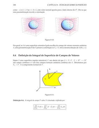 188                                                CAPÍTULO 8. INTEGRAIS SOBRE SUPERFÍCIES

como −sen(v) ≤ 0 se v ∈ [0, π], este vetor normal aponta para o lado interno de S 2 . Diz-se que
esta parametrização inverte a orientação.




                                           Figura 8.10:


Em geral, se S é uma superfície orientável pela escolha do campo de vetores normais unitários
n, uma parametrização Φ de S preserva orientação se Tu ×Tv tem a mesma direção de n(Φ(u, v))



8.4 Deﬁnição da Integral de Superfície de Campos de Vetores

Sejam S uma superfície regular orientável, U um aberto tal que S ⊂ U , F : U ⊂ R3 −→ R3
um campo contínuo e n um dos campos normais unitários contínuo em S. Denotemos por
Fn = F · n a componente normal de F .

                                                    Fn

                                                            F

                                                    n



                                           S




                                           Figura 8.11:


Deﬁnição 8.4. A integral do campo F sobre S é denotada e deﬁnida por:


                                  F dS =           F · n dS =       Fn dS.
                              S                S                S
 