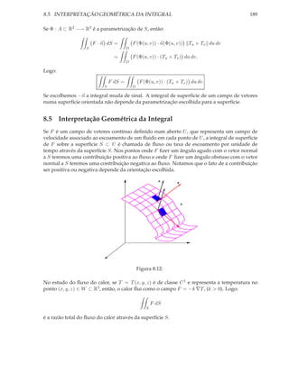8.5. INTERPRETAÇÃO GEOMÉTRICA DA INTEGRAL                                                  189

Se Φ : A ⊂ R2 −→ R3 é a parametrização de S, então:

                       F · n dS =           F (Φ(u, v)) · n(Φ(u, v))       Tu × Tv du dv
                   S                    D

                                 =          F (Φ(u, v)) · (Tu × Tv ) du dv.
                                        D

Logo:

                               F dS =            F (Φ(u, v)) · (Tu × Tv ) du dv
                           S                D

Se escolhemos −n a integral muda de sinal. A integral de superfície de um campo de vetores
numa superfície orientada não depende da parametrização escolhida para a superfície.


8.5 Interpretação Geométrica da Integral
Se F é um campo de vetores contínuo deﬁnido num aberto U , que representa um campo de
velocidade associado ao escoamento de um ﬂuido em cada ponto de U , a integral de superfície
de F sobre a superfície S ⊂ U é chamada de ﬂuxo ou taxa de escoamento por unidade de
tempo através da superfície S. Nos pontos onde F ﬁzer um ângulo agudo com o vetor normal
a S teremos uma contribuição positiva ao ﬂuxo e onde F ﬁzer um ângulo obstuso com o vetor
normal a S teremos uma contribuição negativa ao ﬂuxo. Notamos que o fato de a contribuição
ser positiva ou negativa depende da orientação escolhida.

                                                           n
                                                                   F




                                                                       S




                                                Figura 8.12:

No estudo do ﬂuxo do calor, se T = T (x, y, z) é de classe C 1 e representa a temperatura no
ponto (x, y, z) ∈ W ⊂ R3 , então, o calor ﬂui como o campo F = −k ∇T , (k > 0). Logo:

                                                        F dS
                                                    S

é a razão total do ﬂuxo do calor através da superfície S.
 