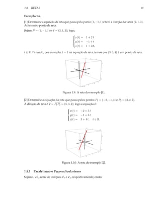 1.8. RETAS                                                                                      19

Exemplo 1.6.

[1] Determine a equação da reta que passa pelo ponto (1, −1, 1) e tem a direção do vetor (2, 1, 3).
Ache outro ponto da reta.
Sejam P = (1, −1, 1) e v = (2, 1, 3); logo,
                                         
                                         x(t) =
                                                      1 + 2t
                                            y(t) =     −1 + t
                                         
                                            z(t) =     1 + 3 t,
                                         

t ∈ R. Fazendo, por exemplo, t = 1 na equação da reta, temos que (3, 0, 4) é um ponto da reta.
                                                       2
                                                                   0
                                                                             -2


                                                                                            5




                                                                                           0




                                                                                       -5

                                                                                  5
                                                                       2.5
                                                               0
                                                -2.5




                                Figura 1.9: A reta do exemplo [1].

[2] Determine a equação da reta que passa pelos pontos P1 = (−2, −1, 3) e P2 = (3, 2, 7).
                        −−
                        −→
A direção da reta é v = P1 P2 = (5, 3, 4); logo a equação é:
                                   
                                   x(t) = −2 + 5 t
                                   
                                     y(t) = −1 + 3 t
                                   
                                     z(t) = 3 + 4 t, t ∈ R.
                                   


                                                           5
                                                                       0
                                                                                      -5




                                                                                            5




                                                                                           0




                                                                                           -5

                                                                                  5
                                                                       0
                                                       -5




                               Figura 1.10: A reta do exemplo [2].


1.8.1 Paralelismo e Perpendicularismo
Sejam l1 e l2 retas de direções v1 e v2 , respectivamente; então:
 