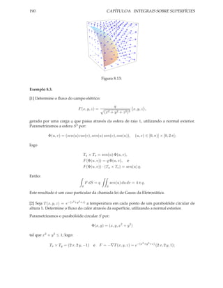 190                                                 CAPÍTULO 8. INTEGRAIS SOBRE SUPERFÍCIES




                                                 Figura 8.13:

Exemplo 8.3.

[1] Determine o ﬂuxo do campo elétrico:
                                                          q
                              F (x, y, z) =                            x, y, z ,
                                                  (x2 + y 2 + z 2 )3

gerado por uma carga q que passa através da esfera de raio 1, utilizando a normal exterior.
Parametrizamos a esfera S 2 por:

           Φ(u, v) = (sen(u) cos(v), sen(u) sen(v), cos(u)),            (u, v) ∈ [0, π)] × [0, 2 π];

logo

                                  Tu × Tv = sen(u) Φ(u, v),
                                  F (Φ(u, v)) = q Φ(u, v),        e
                                  F (Φ(u, v)) · (Tu × Tv ) = sen(u) q.

Então:
                                      F dS = q          sen(u) du dv = 4 π q.
                                  S                 S

Este resultado é um caso particular da chamada lei de Gauss da Eletrostática.

                          2   2
[2] Seja T (x, y, z) = e−(x +y +z) a temperatura em cada ponto de um parabolóide circular de
altura 1. Determine o ﬂuxo do calor através da superfície, utilizando a normal exterior.
Parametrizamos o parabolóide circular S por:

                                         Φ(x, y) = (x, y, x2 + y 2 )

tal que x2 + y 2 ≤ 1; logo:
                                                                             2 +y 2 +z)
            Tx × Ty = (2 x, 2 y, −1)      e F = −∇T (x, y, z) = e−(x                      (2 x, 2 y, 1);
 