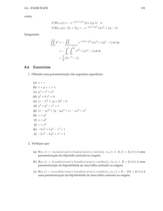8.6. EXERCÍCIOS                                                                                             191

então,
                                                           2 +y 2 )
                         F (Φ(x, y)) = −e−2 (x                        (2 x, 2 y, 1)     e
                                                                       −2 (x2 +y 2 )
                         F (Φ(x, y)) · (Tx × Ty ) = −e                                 (4 x2 + 4 y − 1).

Integrando:

                                                                      2 +y 2 )
                                  F =−                      e−2 (x               (4 x2 + 4 y 2 − 1) dx dy
                              S              x2 +y 2 ≤1
                                             1       2π
                                                             2
                                   =−                     e2r r (4 r 2 − 1) dt dr
                                         0       0
                                    π
                                   = (5 e−2 − 1).
                                    2

8.6 Exercícios
  1. Obtenha uma parametrização das seguintes superfícies:

         (a) x = z
         (b) x + y + z = 1.
         (c) y 2 + z 2 = a2
         (d) y 2 + 9 z 2 = 9
         (e) (x − 1)2 + (y + 2)2 = 9
         (f) x2 + y 2 − z 2 = 1
         (g) (x − x0 )2 + (y − y0 )2 + (z − z0 )2 = a2
         (h) z = y 2
         (i) x = y 2
         (j) z = x2
         (k) −3 x2 + 5 y 2 − z 2 = 1
         (l) −3 x2 − 5 y 2 + z 2 = 1


  2. Veriﬁque que:

         (a) Φ(u, v) = (a cos(u) cos(v), b cos(u) sen(v), c sen(u)), (u, v) ∈ [0, π] × [0, 2 π] é uma
             parametrização do elipsóide centrado na origem.

         (b) Φ(u, v) = (a cosh(u) cos(v), b cosh(u) sen(v), c senh(u)), (u, v) ∈ R × [0, 2 π] é uma
             parametrização do hiperbolóide de uma folha centrado na origem.

         (c) Φ(u, v) = (a senh(u) cos(v), b senh(u) sen(v), c cosh(u)), (u, v) ∈ R − {0} × [0, 2 π] é
             uma parametrização do hiperbolóide de duas folha centrado na origem.
 