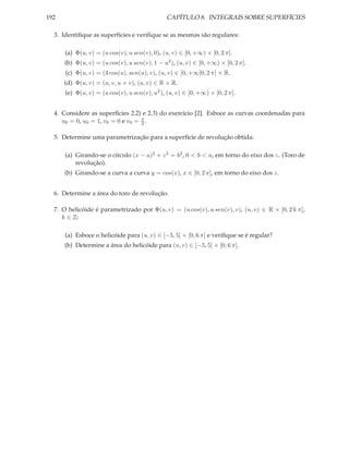192                                            CAPÍTULO 8. INTEGRAIS SOBRE SUPERFÍCIES

  3. Identiﬁque as superfícies e veriﬁque se as mesmas são regulares:

      (a) Φ(u, v) = (u cos(v), u sen(v), 0), (u, v) ∈ [0, +∞) × [0, 2 π].
      (b) Φ(u, v) = (u cos(v), u sen(v), 1 − u2 ), (u, v) ∈ [0, +∞) × [0, 2 π].
      (c) Φ(u, v) = (4 cos(u), sen(u), v), (u, v) ∈ [0, +∞[0, 2 π] × R.
      (d) Φ(u, v) = (u, v, u + v), (u, v) ∈ R × R.
      (e) Φ(u, v) = (u cos(v), u sen(v), u2 ), (u, v) ∈ [0, +∞) × [0, 2 π].


  4. Considere as superfícies 2.2) e 2.3) do exercício [2]. Esboce as curvas coordenadas para
     u0 = 0, u0 = 1, v0 = 0 e v0 = π .
                                   2


  5. Determine uma parametrização para a superfície de revolução obtida:

      (a) Girando-se o círculo (x − a)2 + z 2 = b2 , 0 < b < a, em torno do eixo dos z. (Toro de
          revolução).
      (b) Girando-se a curva a curva y = cos(x), x ∈ [0, 2 π], em torno do eixo dos z.


  6. Determine a área do toro de revolução.

  7. O helicóide é parametrizado por Φ(u, v) = (u cos(v), u sen(v), v), (u, v) ∈ R × [0, 2 k π],
     k ∈ Z:

      (a) Esboce o helicóide para (u, v) ∈ [−5, 5] × [0, 6 π] e veriﬁque se é regular?
      (b) Determine a área do helicóide para (u, v) ∈ [−5, 5] × [0, 6 π].
 