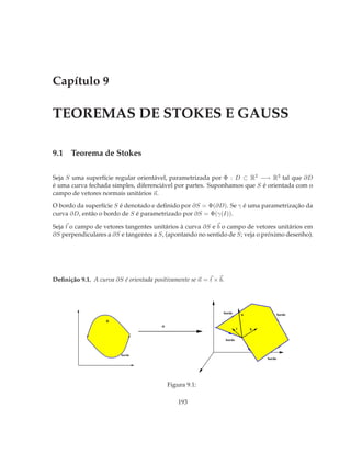 Capítulo 9

TEOREMAS DE STOKES E GAUSS

9.1 Teorema de Stokes

Seja S uma superfície regular orientável, parametrizada por Φ : D ⊂ R2 −→ R3 tal que ∂D
é uma curva fechada simples, diferenciável por partes. Suponhamos que S é orientada com o
campo de vetores normais unitários n.
O bordo da superfície S é denotado e deﬁnido por ∂S = Φ(∂D). Se γ é uma parametrização da
curva ∂D, então o bordo de S é parametrizado por ∂S = Φ(γ(I)).

Seja t o campo de vetores tangentes unitários à curva ∂S e b o campo de vetores unitários em
∂S perpendiculares a ∂S e tangentes a S, (apontando no sentido de S; veja o próximo desenho).




Deﬁnição 9.1. A curva ∂S é orientada positivamente se n = t × b.




                                                               bordo           n               bordo
                    D
                                        Φ
                                                                           t       b

                                                                   bordo



                         bordo
                                                                                       bordo




                                            Figura 9.1:

                                                193
 