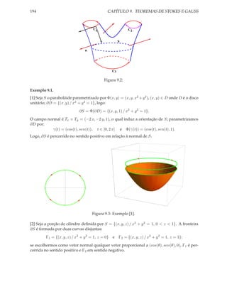 194                                             CAPÍTULO 9. TEOREMAS DE STOKES E GAUSS



                                        C1                   C2


                                                        S

                                   n




                                                   C3

                                              Figura 9.2:

Exemplo 9.1.
[1] Seja S o parabolóide parametrizado por Φ(x, y) = (x, y, x2 + y 2 ), (x, y) ∈ D onde D é o disco
unitário; ∂D = {(x, y) / x2 + y 2 = 1}, logo:

                                ∂S = Φ(∂D) = {(x, y, 1) / x2 + y 2 = 1}.

O campo normal é Tx × Ty = (−2 x, −2 y, 1), o qual induz a orientação de S; parametrizamos
∂D por:
           γ(t) = (cos(t), sen(t)), t ∈ [0, 2 π] e Φ(γ(t)) = (cos(t), sen(t), 1).
Logo, ∂S é percorrido no sentido positivo em relação à normal de S.




                       1




        -1                         1




                      -1




                                       Figura 9.3: Exemplo [1].

[2] Seja a porção de cilindro deﬁnida por S = {(x, y, z) / x2 + y 2 = 1, 0 < z < 1}. A fronteira
∂S é formada por duas curvas disjuntas:

             Γ1 = {(x, y, z) / x2 + y 2 = 1, z = 0} e   Γ2 = {(x, y, z) / x2 + y 2 = 1, z = 1};

se escolhermos como vetor normal qualquer vetor proporcional a (cos(θ), sen(θ), 0), Γ1 é per-
corrida no sentido positivo e Γ2 em sentido negativo.
 