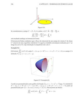 196                                                   CAPÍTULO 9. TEOREMAS DE STOKES E GAUSS




                                                  n


                                                                  S
                                                                                  C



                                                Figura 9.6:

                                                            ˜                     ∂F2       ∂F1
Se consideremos o campo F = (F1 , F2 , 0), então, rot(F ) · k =                   ∂x    −    ∂y ,   e:
                                            ∂F2   ∂F1
                                                −     dS =                      F,
                                       S    ∂x    ∂y                       ∂S

um resultado análogo ao teorema de Green.
O teorema de Stokes estabelece que o ﬂuxo do rotacional de um campo de vetores F de classe
C 1 através de uma superfície orientável S é igual ao trabalho (circulação) realizado por F ao
longo da curva ∂S, cuja orientação é compatível com a de S.

Exemplo 9.2.

[1] Calcule        rot(F ) dS, onde S = {(x, y, z) ∈ R3 / x = −1 + y 2 + z 2 , x ≤ 0} e o campo F é
               S
deﬁnido F (x, y, z) = (x z, z ex , −y).




                                          Figura 9.7: Exemplo [1].

S pode ser parametrizada como gráﬁco da função f (y, z) = −1 + y 2 + z 2 ; logo, S é orientável;
D = {(y, z) ∈ R2 / y 2 + z 2 < 1} e ∂S = {(x, y, z) ∈ R2 / y 2 + z 2 = 1, x = 0} pode ser
parametrizada pot γ(t) = (0, cos(t), sen(t)), t ∈ [0, 2 π]. Pelo teorema de Stokes:
                                                                          2π
                                   rot(F ) dS =            F =−                dt = −2 π.
                               S                      ∂S              0
 