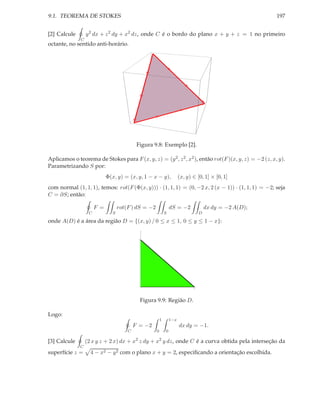 9.1. TEOREMA DE STOKES                                                                                   197


[2] Calcule       y 2 dx + z 2 dy + x2 dz, onde C é o bordo do plano x + y + z = 1 no primeiro
              C
octante, no sentido anti-horário.




                                            Figura 9.8: Exemplo [2].

Aplicamos o teorema de Stokes para F (x, y, z) = (y 2 , z 2 , x2 ), então rot(F )(x, y, z) = −2 (z, x, y).
Parametrizando S por:
                             Φ(x, y) = (x, y, 1 − x − y),              (x, y) ∈ [0, 1] × [0, 1]
com normal (1, 1, 1), temos: rot(F (Φ(x, y))) · (1, 1, 1) = (0, −2 x, 2 (x − 1)) · (1, 1, 1) = −2; seja
C = ∂S; então:

                       F =         rot(F ) dS = −2               dS = −2              dx dy = −2 A(D);
                   C           S                             S                    D

onde A(D) é a área da região D = {(x, y) / 0 ≤ x ≤ 1, 0 ≤ y ≤ 1 − x}:


                                            1




                                                                              1




                                             Figura 9.9: Região D.

Logo:
                                                         1       1−x
                                           F = −2                      dx dy = −1.
                                       C             0       0

[3] Calcule       (2 x y z + 2 x) dx + x2 z dy + x2 y dz, onde C é a curva obtida pela interseção da
              C
superfície z =      4 − x2 − y 2 com o plano x + y = 2, especiﬁcando a orientação escolhida.
 