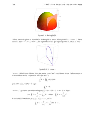 198                                                     CAPÍTULO 9. TEOREMAS DE STOKES E GAUSS

                                                                                        2

                                                                                            1

                                                                                            0

                                                                                                1


                                                                                                    2
                                                                                                    2.0




                                                                                                    1.5




                                                                                                1.0




                                                                                                0.5




                                                                                            0.0
                                     2            1             0              1        2




                                         Figura 9.10: Exemplo [3].

Não é possivel aplicar o teorema de Stokes pois o bordo da superfície S, a curva C não é
fechada. Seja γ = C ∪ C1 , onde C1 é o segmento de reta que liga os pontos (0, 2, 0) e (2, 0, 0):




                                             Figura 9.11: A curva γ.

A curva γ é fechada e diferenciável por partes, pois C e C1 são diferenciáveis. Podemos aplicar
o teorema de Stokes a superfície S tal que ∂S = γ:

                                                  F =               rot(F ) dS;
                                              γ                 S

por outro lado, rot(F ) = 0, logo:
                                                               F = 0.
                                                           γ
A curva C1 pode ser parametrizada por ρ(t) = (2 t, 2 (1 − t), 0), t ∈ [0, 1], logo:

                     0=        F =           F+            F,        então              F =−                   F.
                                                       +                                                   +
                           γ             C            C1                            C                     C1

Calculando diretamente, F (ρ(t)) · ρ′ (t) = −8 t, então:
                                                                          1
                                         F =−                  F =            (8 t) dt = 4.
                                                       +
                                 C                    C1              0
 