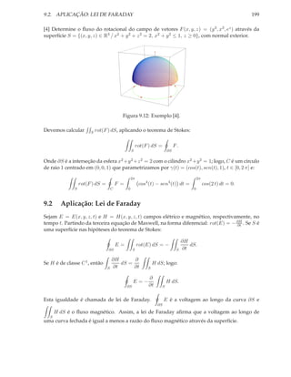 9.2. APLICAÇÃO: LEI DE FARADAY                                                                                     199

[4] Determine o ﬂuxo do rotacional do campo de vetores F (x, y, z) = (y 3 , x3 , ez ) através da
superfície S = {(x, y, z) ∈ R3 / x2 + y 2 + z 2 = 2, x2 + y 2 ≤ 1, z ≥ 0}, com normal exterior.




                                           Figura 9.12: Exemplo [4].

Devemos calcular       S   rot(F ) dS, aplicando o teorema de Stokes:

                                                        rot(F ) dS =          F.
                                                   S                     ∂S

Onde ∂S é a interseção da esfera x2 +y 2 +z 2 = 2 com o cilindro x2 +y 2 = 1; logo, C é um círculo
de raio 1 centrado em (0, 0, 1) que parametrizamos por γ(t) = (cos(t), sen(t), 1), t ∈ [0, 2 π] e:

                                                   2π                                      2π
                  rot(F ) dS =           F =             cos4 (t) − sen4 (t) dt =               cos(2 t) dt = 0.
              S                      C         0                                       0



9.2     Aplicação: Lei de Faraday
Sejam E = E(x, y, z, t) e H = H(x, y, z, t) campos elétrico e magnético, respectivamente, no
tempo t. Partindo da terceira equação de Maxwell, na forma diferencial: rot(E) = − ∂H . Se S é
                                                                                   ∂t
uma superfície nas hipóteses do teorema de Stokes:

                                                                                   ∂H
                                         E=             rot(E) dS = −                 dS.
                                 ∂S                 S                          S   ∂t

                                     ∂H      ∂
Se H é de classe C 1 , então            dS =                     H dS; logo:
                                 S   ∂t      ∂t              S

                                                              ∂
                                                    E=−                  H dS.
                                               ∂S             ∂t     S


Esta igualdade é chamada de lei de Faraday.                             E é a voltagem ao longo da curva ∂S e
                                                                   ∂S
      H dS é o ﬂuxo magnético. Assim, a lei de Faraday aﬁrma que a voltagem ao longo de
  S
uma curva fechada é igual a menos a razão do ﬂuxo magnético através da superfície.
 