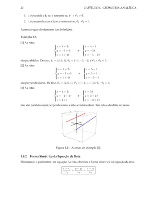 20                                                                    CAPÍTULO 1. GEOMETRIA ANALÍTICA

     1. l1 é paralela a l2 se, e somente se, v1 × v2 = 0.

     2. l1 é perpendicular a l2 se, e somente se, v1 · v2 = 0.

A prova segue diretamente das deﬁnições.

Exemplo 1.7.

[1] As retas                                                        
                               x = 1 + 2 t
                                                                    x = 4 − t
                                                                     
                                 y = −3 + 6 t                   e      y = −3 t
                                                                    
                                 z = 1 + 4t                            z = −5 − 2 t
                                                                    

são paralelalas. De fato, v1 = (2, 6, 4), v2 = (−1, −3, −2) e v1 × v2 = 0.
[2] As retas                                                        
                               x = 1 + 2 t
                                                                    x = 5 − t
                                                                     
                                y = −3 + 6 t                    e     y =3+t
                                                                    
                                z = 1 + 4t                            z = −5 − t
                                                                    

são perpendiculares. De fato, v1 = (2, 6, 4), v2 = (−1, 1, −1) e v1 · v2 = 0.
[3] As retas                                                        
                               x = 1 + 2 t
                                                                    x = 5 t
                                                                     
                                 y = −2 + 3 t                   e      y = 3 + 2t
                                                                    
                                 z =4+t                                z = −3 + 3 t
                                                                    

não são paralelas nem perpendiculares e não se intersectam. Tais retas são ditas reversas.
                                                            5
                                                    0
                                           -5


                                     5




                                     0




                                     -5

                                          -5
                                                0
                                                        5
                                                                10




                                Figura 1.11: As retas do exemplo [3].


1.8.2 Forma Simétrica da Equação da Reta
Eliminando o parâmetro t na equação da reta, obtemos a forma simétrica da equação da reta:

                                         x − x1   y − y1   z − z1
                                                =        =
                                           v1       v2       v3
 