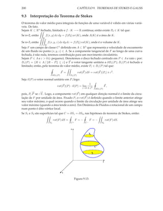 200                                                       CAPÍTULO 9. TEOREMAS DE STOKES E GAUSS

9.3 Interpretação do Teorema de Stokes
O teorema do valor médio para integrais de funções de uma variável é válido em várias variá-
veis. De fato.
Sejam K ⊂ Rn fechado, limitado e f : K −→ R contínua; então existe P0 ∈ K tal que:
Se n=2, então        f (x, y) dx dy = f (P0 ) ar(K), onde A(K) é a área de K.
                 K
Se n=3, então            f (x, y, z) dx dy dz = f (P0 ) vol(K), onde é o volume de K.
                     K
Seja F um campo de classe C 1 deﬁnido em A ⊂ R3 que representa a velocidade de escoamento
de um ﬂuido no ponto (x, y, z) ∈ A. Se a componente tangencial de F ao longo de uma curva
fechada, é não nula, teremos contribuição para um movimento circulatório.
Sejam P ∈ A e ε > 0 (ε pequeno). Denotemos o disco fechado centrado em P ∈ A e raio ε por:
Dε (P ) = {R ∈ A / R − P ≤ ε} e T o vetor tangente unitário a ∂Dε (P ); Dε (P ) é fechado e
limitado; então, pelo teorema do valor médio, existe Pε ∈ Dε (P ) tal que:

                                          F =             rot(F ) dS = rot(F )(Pε ) π ε2 .
                               ∂Dε (P )         Dε (P )

Seja n(P ) o vetor normal unitário em P ; logo:
                                                                   1
                                    rot(F )(P ) · n(P ) = lim                             F,
                                                              ε→0 π ε2         ∂Dε (P )
        −
        →      −
               →
pois, Pε P se ε 0 . Logo, a componente rot(F ) em qualquer direção normal é o limite da circu-
lação de F por unidade de área. Fixado P , o rot(F ) é deﬁnido quando o limite anterior atinge
seu valor máximo, o qual ocorre quando o limite da circulação por unidade de área atinge seu
valor máximo (quando a área tende a zero). Em Dinâmica de Fluidos o rotacional de um campo
num ponto é dito vórtice local.
Se S1 e S2 são superfícies tal que C = ∂S1 = ∂S2 , nas hipóteses do teorema de Stokes, então:

                               rot(F ) dS =          F =−            F =−                 rot(F ) dS.
                          S1                    C+              C−                   S2


                                                z

                                                                     S1




                                                                               C+

                                                                          S2



                                                                                      y




                                          x


                                                     Figura 9.13:
 