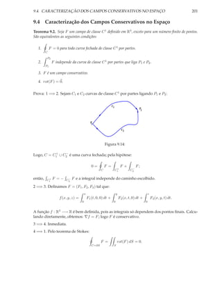 9.4. CARACTERIZAÇÃO DOS CAMPOS CONSERVATIVOS NO ESPAÇO                                                                  201

9.4 Caracterização dos Campos Conservativos no Espaço
Teorema 9.2. Seja F um campo de classe C 1 deﬁnido em R3 , exceto para um número ﬁnito de pontos.
São equivalentes as seguintes condições:

  1.         F = 0 para toda curva fechada de classe C 1 por partes.
         C

          P2
  2.           F independe da curva de classe C 1 por partes que liga P1 e P2 .
         P1

  3. F é um campo conservativo.

  4. rot(F ) = 0.


Prova: 1 =⇒ 2. Sejam C1 e C2 curvas de classe C 1 por partes ligando P1 e P2 :


                                                                C1
                                                                                       P2



                                              P1

                                                                           C2



                                                          Figura 9.14:

           +    −
Logo, C = C1 ∪ C2 é uma curva fechada; pela hipótese:

                                               0=         F =             F+          F;
                                                                      +           −
                                                      C              C1          C2


então,    +
         C1    F =−      −
                        C2   F e a integral independe do caminho escolhido.

2 =⇒ 3. Deﬁnamos F = (F1 , F2 , F3 ) tal que:
                                        x                            y                           z
                    f (x, y, z) =           F1 (t, 0, 0) dt +            F2 (x, t, 0) dt +           F3 (x, y, t) dt.
                                    0                            0                           0


A função f : R3 −→ R é bem deﬁnida, pois as integrais só dependem dos pontos ﬁnais. Calcu-
lando diretamente, obtemos: ∇f = F ; logo F é conservativo.
3 =⇒ 4. Inmediata.
4 =⇒ 1. Pelo teorema de Stokes:

                                                      F =             rot(F ) dS = 0.
                                               C=∂S              S
 