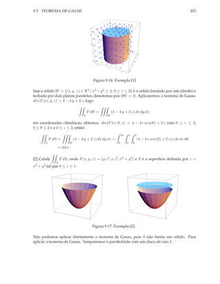 9.5. TEOREMA DE GAUSS                                                                                                            203




                                       3




                                           2



                                           1
                                                                                              -2
                                                                                             -1
                                               0                                         0
                                                   -2
                                                                                     1
                                                        0
                                                                                 2
                                                                    2



                                               Figura 9.16: Exemplo [1]

Seja o sólido W = {(x, y, z) ∈ R3 / x2 + y 2 ≤ 4, 0 ≤ z ≤ 3} é o sólido limitado por um cilindro e
fechado por dois planos paralelos; denotemos por ∂W = S. Aplicaremos o teorema de Gauss:
div(F )(x, y, z) = 4 − 4 y + 2 z, logo:

                                      F dS =                (4 − 4 y + 2 z) dx dy dz;
                                  S                     W

em coordenadas cilíndricas, obtemos: div(F )(r, θ, z) = 4 − 4 r sen(θ) + 2 z com 0 ≤ r ≤ 2,
0 ≤ θ ≤ 2 π e 0 ≤ z ≤ 3; então:
                                                                    2π       3           2
           F dS =           (4 − 4 y + 2 z) dx dy dz =                                       (4 − 4 r sen(θ) + 2 z) r dr dz dθ
       S                W                                       0        0           0
                  = 84 π.

[2] Calule        F dS, onde F (x, y, z) = (y z 2 , x z 2 , x2 + y 2 ) e S é a superfície deﬁnida por z =
              S
x2 + y 2 tal que 0 ≤ z ≤ 1.




                                               Figura 9.17: Exemplo [2].

Não podemos aplicar diretamente o teorema de Gauss, pois S não limita um sólido. Para
aplicar o teorema de Gauss, "tamparemos"o parabolóide com um disco de raio 1.
 