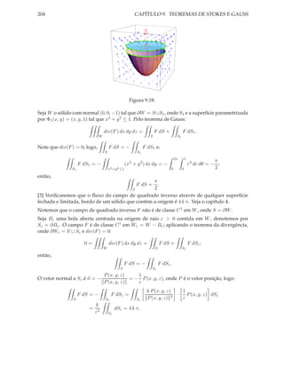 204                                                     CAPÍTULO 9. TEOREMAS DE STOKES E GAUSS




                                                      Figura 9.18:

Seja W o sólido com normal (0, 0, −1) tal que ∂W = S∪S1 , onde S1 e a superfície parametrizada
por Φ1 (x, y) = (x, y, 1) tal que x2 + y 2 ≤ 1. Pelo teorema de Gauss:

                                   div(F ) dx dy dz =                 F dS +              F dS1 .
                               W                                  S                  S1


Note que div(F ) = 0; logo,            F dS = −                F dS1 e:
                                   S                      S1
                                                                                    2π        1
                                                                                                               π
                    F dS1 = −                       (x2 + y 2 ) dx dy = −                         r 3 dr dθ = − ;
               S1                      x2 +y 2 ≤1                               0         0                    2
então,
                                                  π
                                                    .    F dS =
                                         S        2
[3] Veriﬁcaremos que o ﬂuxo do campo de quadrado inverso através de qualquer superfície
fechada e limitada, bordo de um sólido que contém a origem é 4 k π. Veja o capítulo 4.
Notemos que o campo de quadrado inverso F não é de classe C 1 em W , onde S = ∂W .
Seja Bε uma bola aberta centrada na origem de raio ε > 0 contida em W , denotemos por
Sε = ∂Bε . O campo F é de classe C 1 em Wε = W − Bε ; aplicando o teorema da divergência,
onde ∂Wε = S ∪ Sε e div(F ) = 0:

                      0=               div(F ) dx dy dz =                 F dS +                  F dSε ;
                                   W                                  S                   Sε

então,
                                                  F dS = −                F dSε .
                                              S                    Sε
                                   P (x, y, z)    1
O vetor normal a Sε é n = −                    = − P (x, y, z), onde P é o vetor posição, logo:
                                   P (x, y, z)    ε
                                                                k P (x, y, z)    1
                    F dS = −            F dSε =                              3
                                                                               ·   P (x, y, z) dSε
                S                  Sε                    Sε     P (x, y, z)      ε
                          k
                        = 2                 dSε = 4 k π.
                         ε             Sε
 